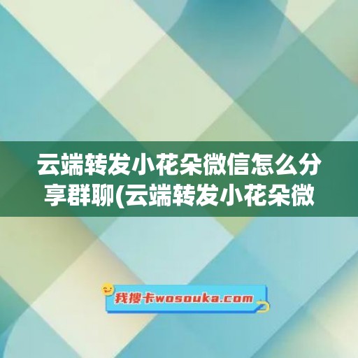 云端转发小花朵微信怎么分享群聊(云端转发小花朵微信怎么分享群聊内容)