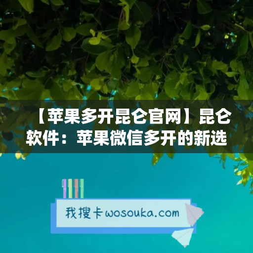 【苹果多开昆仑官网】昆仑软件：苹果微信多开的新选择(昆仑账号如何在苹果登录)