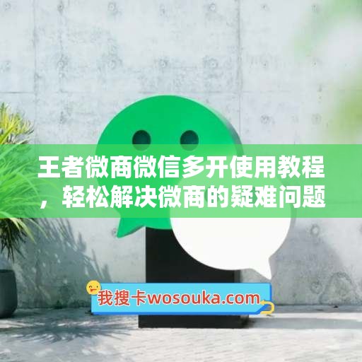 王者微商微信多开使用教程，轻松解决微商的疑难问题