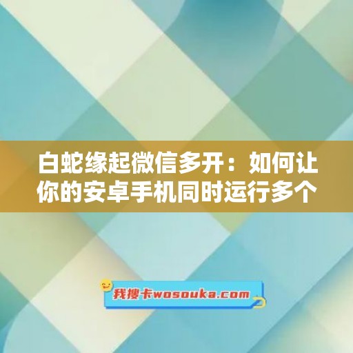 白蛇缘起微信多开：如何让你的安卓手机同时运行多个微信应用