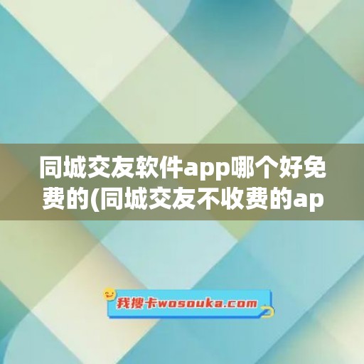 同城交友软件app哪个好免费的(同城交友不收费的app有哪些)