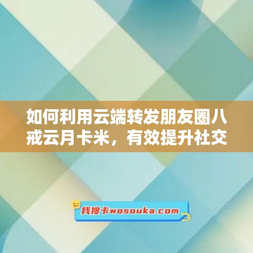 如何利用云端转发朋友圈八戒云月卡米，有效提升社交媒体影响力