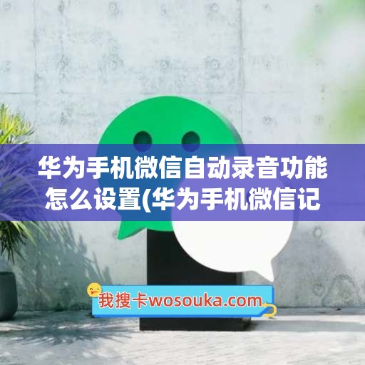 华为手机微信自动录音功能怎么设置(华为手机微信记录怎么导入到新手机)