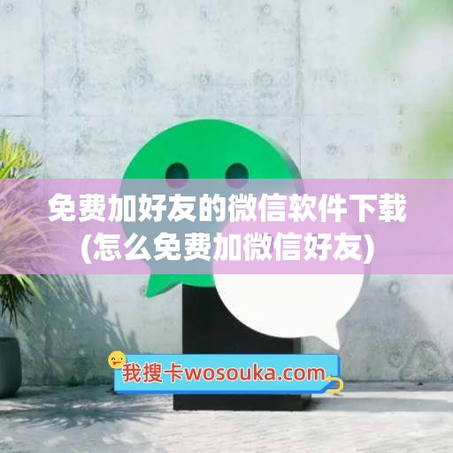 免费加好友的微信软件下载(怎么免费加微信好友)