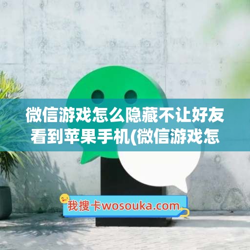 微信游戏怎么隐藏不让好友看到苹果手机(微信游戏怎么隐藏不让好友看到)