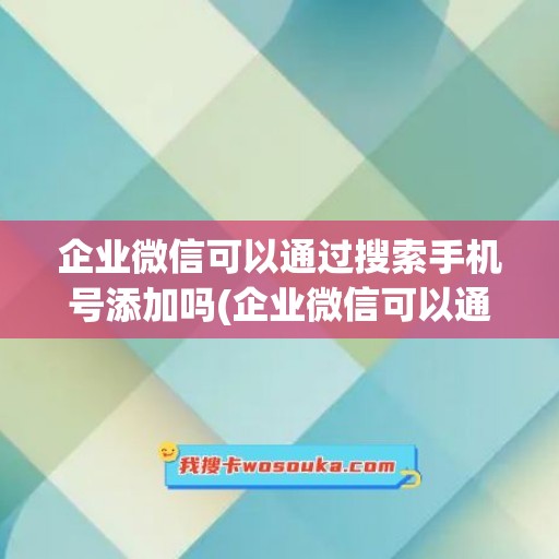 企业微信可以通过搜索手机号添加吗(企业微信可以通过手机号码搜索到吗)