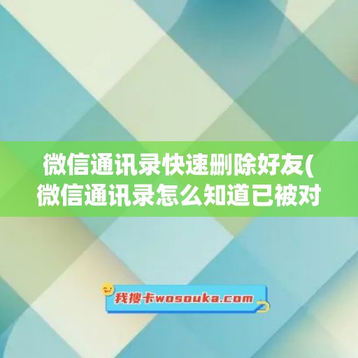 微信通讯录快速删除好友(微信通讯录怎么知道已被对方删除)