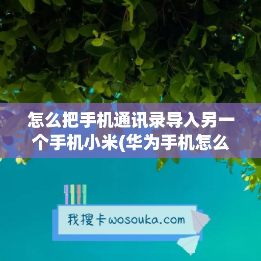 怎么把手机通讯录导入另一个手机小米(华为手机怎么把通讯录导入另一个手机)