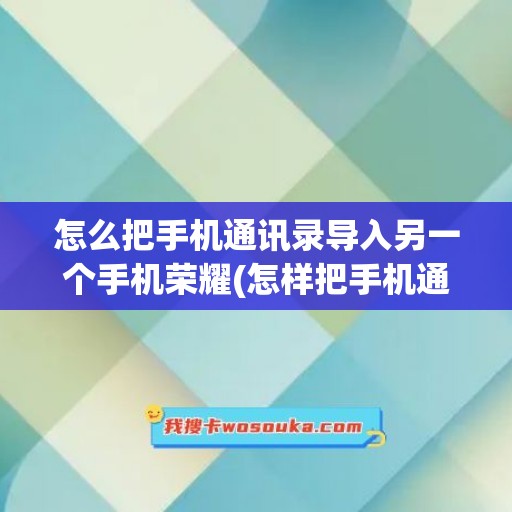 怎么把手机通讯录导入另一个手机荣耀(怎样把手机通讯录导入另一个手机)