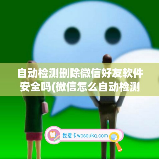 自动检测删除微信好友软件安全吗(微信怎么自动检测把我删除了的人)