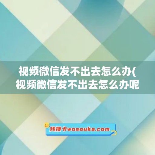 视频微信发不出去怎么办(视频微信发不出去怎么办呢)