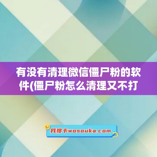 有没有清理微信僵尸粉的软件(僵尸粉怎么清理又不打扰好友)