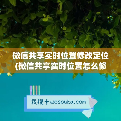 微信共享实时位置修改定位(微信共享实时位置怎么修改定位)