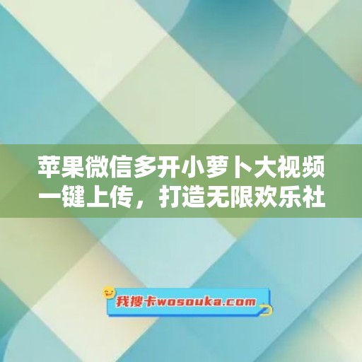 苹果微信多开小萝卜大视频一键上传，打造无限欢乐社交时光！