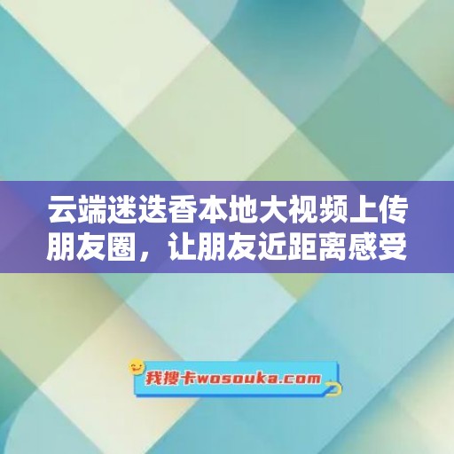 云端迷迭香本地大视频上传朋友圈，让朋友近距离感受真实的美好时刻！