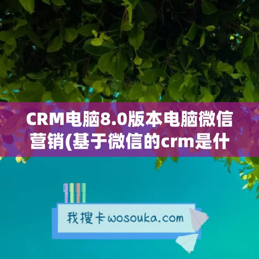 CRM电脑8.0版本电脑微信营销(基于微信的crm是什么)