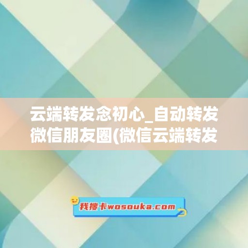 云端转发念初心_自动转发微信朋友圈(微信云端转发是什么意思)