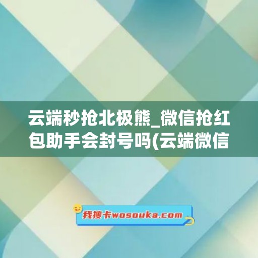 云端秒抢北极熊_微信抢红包助手会封号吗(云端微信秒抢红包贴吧)