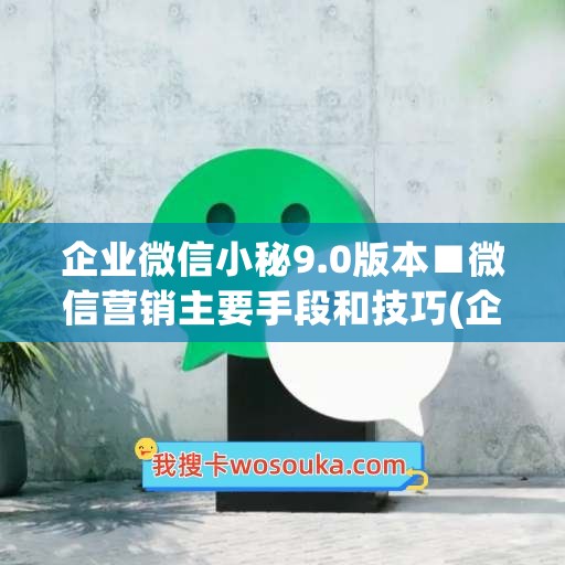 企业微信小秘9.0版本■微信营销主要手段和技巧(企业微信营销功能)