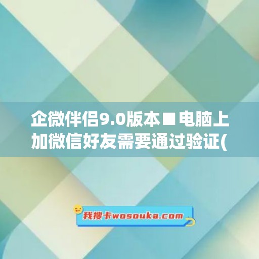 企微伴侣9.0版本■电脑上加微信好友需要通过验证(企业微信电脑版怎么添加好友)