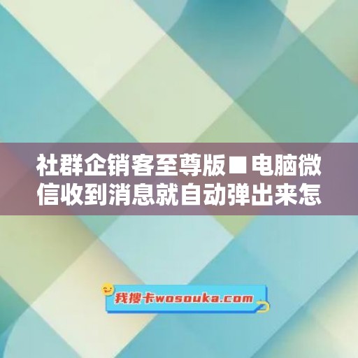 社群企销客至尊版■电脑微信收到消息就自动弹出来怎么回事