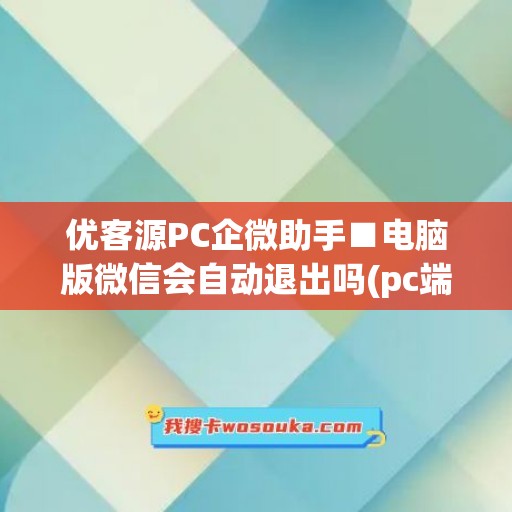 优客源PC企微助手■电脑版微信会自动退出吗(pc端企业微信)