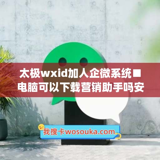 太极wxid加人企微系统■电脑可以下载营销助手吗安全吗(太极安装企业微信)