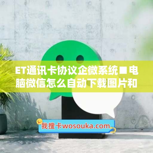 ET通讯卡协议企微系统■电脑微信怎么自动下载图片和视频