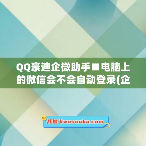 QQ豪迪企微助手■电脑上的微信会不会自动登录(企业微信为什么电脑自动登录)